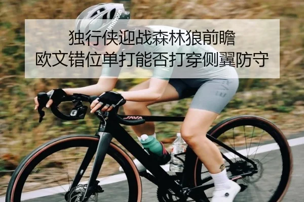 独行侠迎战森林狼前瞻 欧文错位单打能否打穿侧翼防守