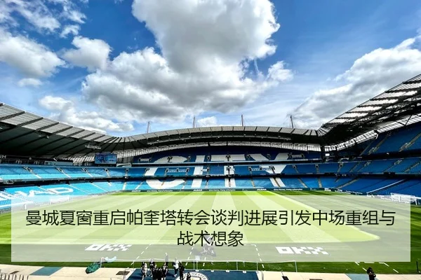 曼城夏窗重启帕奎塔转会谈判进展引发中场重组与战术想象