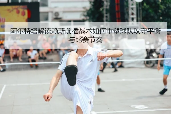 阿尔特塔解读赖斯前插战术如何重塑球队攻守平衡与比赛节奏