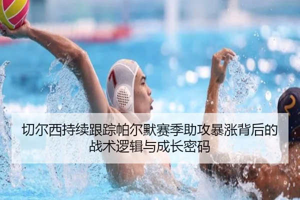 切尔西持续跟踪帕尔默赛季助攻暴涨背后的战术逻辑与成长密码