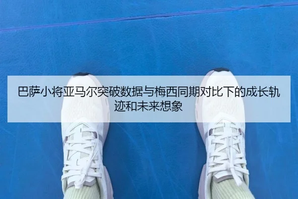 巴萨小将亚马尔突破数据与梅西同期对比下的成长轨迹和未来想象