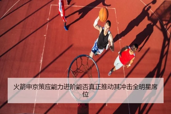 火箭申京策应能力进阶能否真正推动其冲击全明星席位