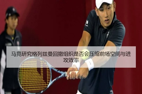 马竞研究格列兹曼回撤组织是否会压缩前场空间与进攻效率