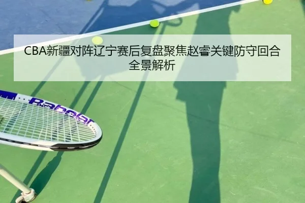 CBA新疆对阵辽宁赛后复盘聚焦赵睿关键防守回合全景解析