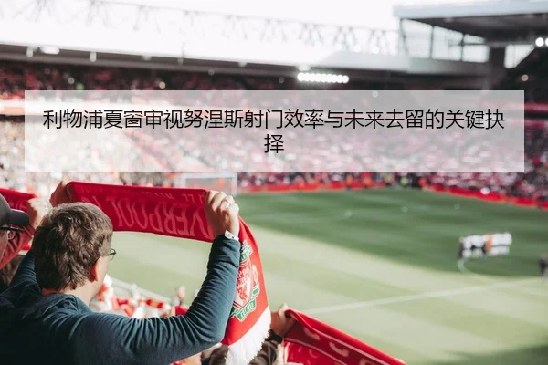 利物浦夏窗审视努涅斯射门效率与未来去留的关键抉择